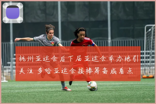 杭州亚运会后下届亚运会举办地引关注 多哈亚运会接棒筹备成看点