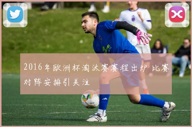 2016年欧洲杯淘汰赛赛程出炉 比赛对阵安排引关注