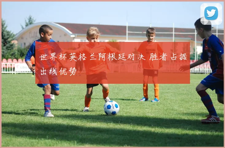 世界杯英格兰阿根廷对决 胜者占据出线优势