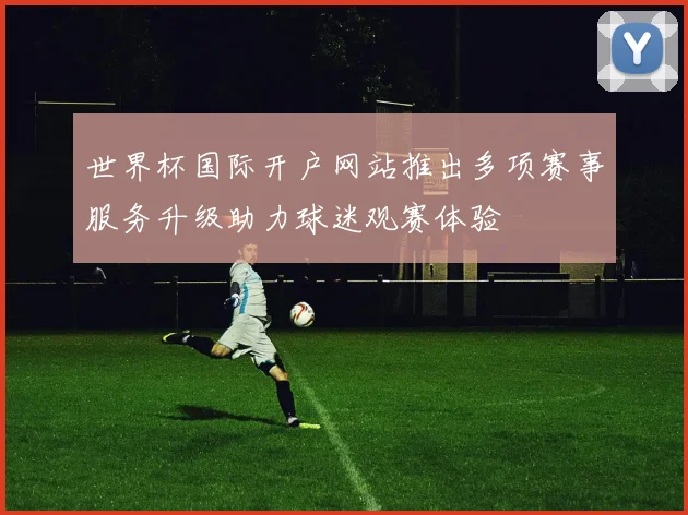 世界杯国际开户网站推出多项赛事服务升级助力球迷观赛体验